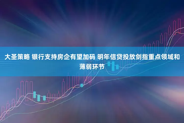 大圣策略 银行支持房企有望加码 明年信贷投放剑指重点领域和薄弱环节