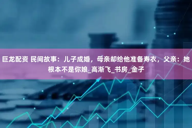 巨龙配资 民间故事：儿子成婚，母亲却给他准备寿衣，父亲：她根本不是你娘_高渐飞_书房_金子
