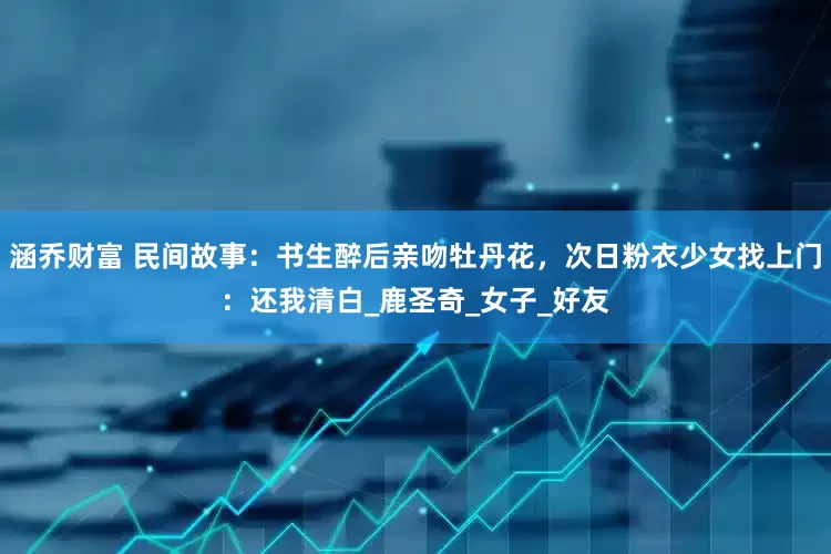 涵乔财富 民间故事：书生醉后亲吻牡丹花，次日粉衣少女找上门：还我清白_鹿圣奇_女子_好友