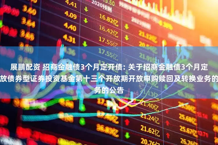展鵬配资 招商金融债3个月定开债: 关于招商金融债3个月定期开放债券型证券投资基金第十三个开放期开放申购赎回及转换业务的公告