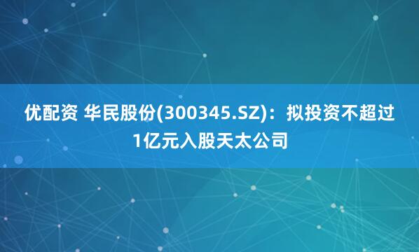 优配资 华民股份(300345.SZ)：拟投资不超过1亿元入股天太公司