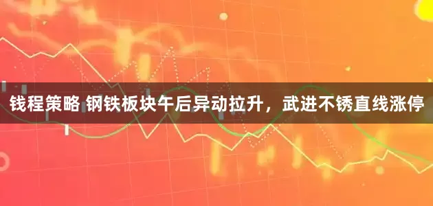 钱程策略 钢铁板块午后异动拉升，武进不锈直线涨停
