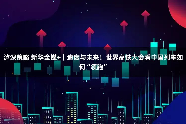 泸深策略 新华全媒+｜速度与未来！世界高铁大会看中国列车如何“领跑”