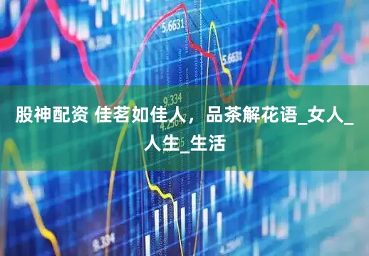 股神配资 佳茗如佳人，品茶解花语_女人_人生_生活
