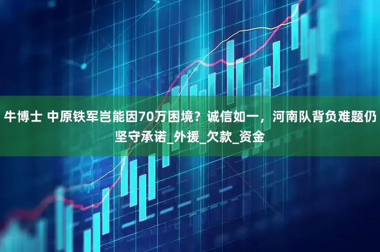 牛博士 中原铁军岂能因70万困境？诚信如一，河南队背负难题仍坚守承诺_外援_欠款_资金