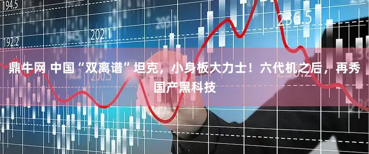 鼎牛网 中国“双离谱”坦克，小身板大力士！六代机之后，再秀国产黑科技