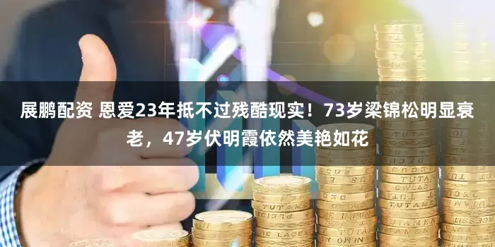 展鹏配资 恩爱23年抵不过残酷现实！73岁梁锦松明显衰老，47岁伏明霞依然美艳如花