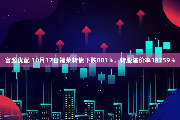 富源优配 10月17日福莱转债下跌001%，转股溢价率18759%
