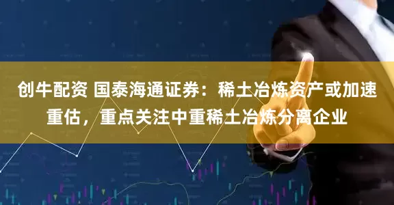 创牛配资 国泰海通证券:稀土冶炼资产或加速重估,重点关注中重稀土冶炼分离企业