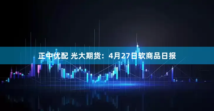 正中优配 光大期货：4月27日软商品日报